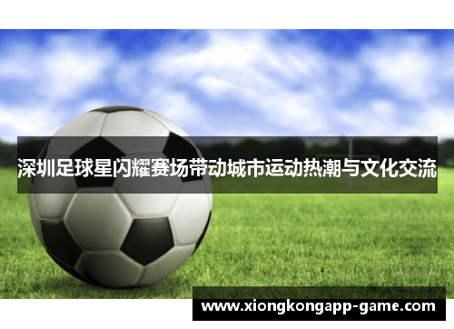 深圳足球星闪耀赛场带动城市运动热潮与文化交流