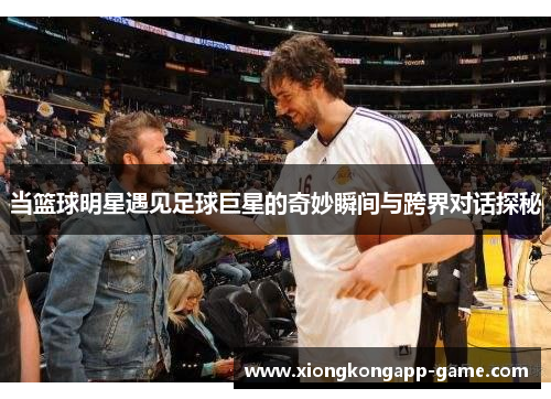当篮球明星遇见足球巨星的奇妙瞬间与跨界对话探秘