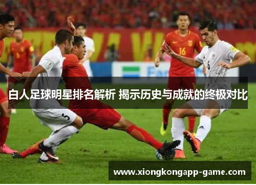 白人足球明星排名解析 揭示历史与成就的终极对比