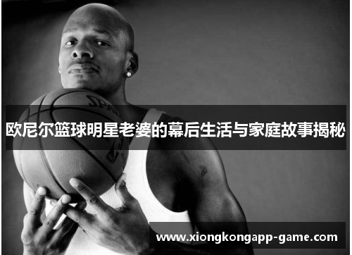 欧尼尔篮球明星老婆的幕后生活与家庭故事揭秘